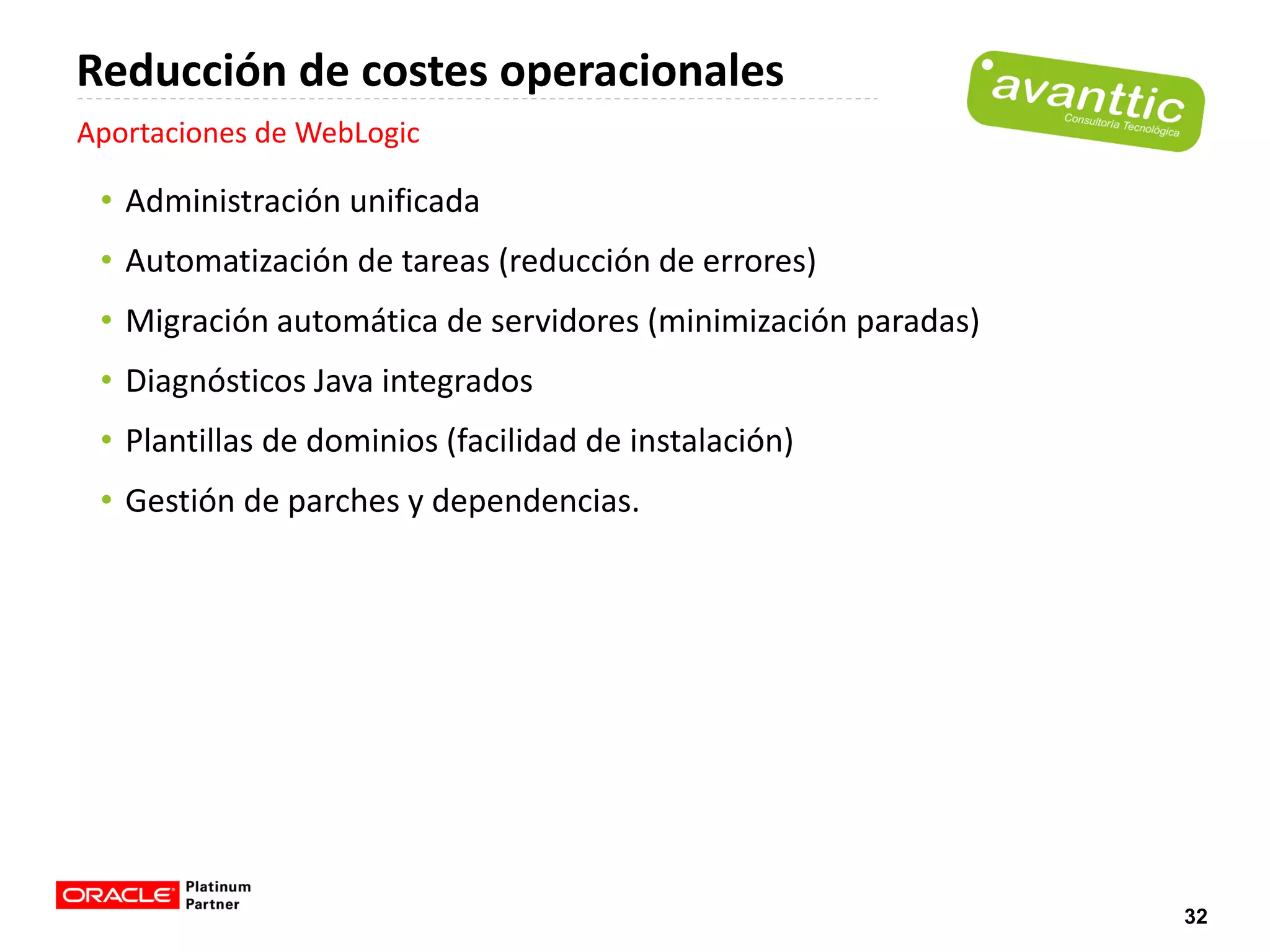 Reducción de costes operacionales
Aportaciones de WebLogic

 • Administración unificada
 • Automatización de tareas (reducción de errores)
 • Migración automática de servidores (minimización paradas)
 • Diagnósticos Java integrados
 • Plantillas de dominios (facilidad de instalación)
 • Gestión de parches y dependencias.




                                                               32
 