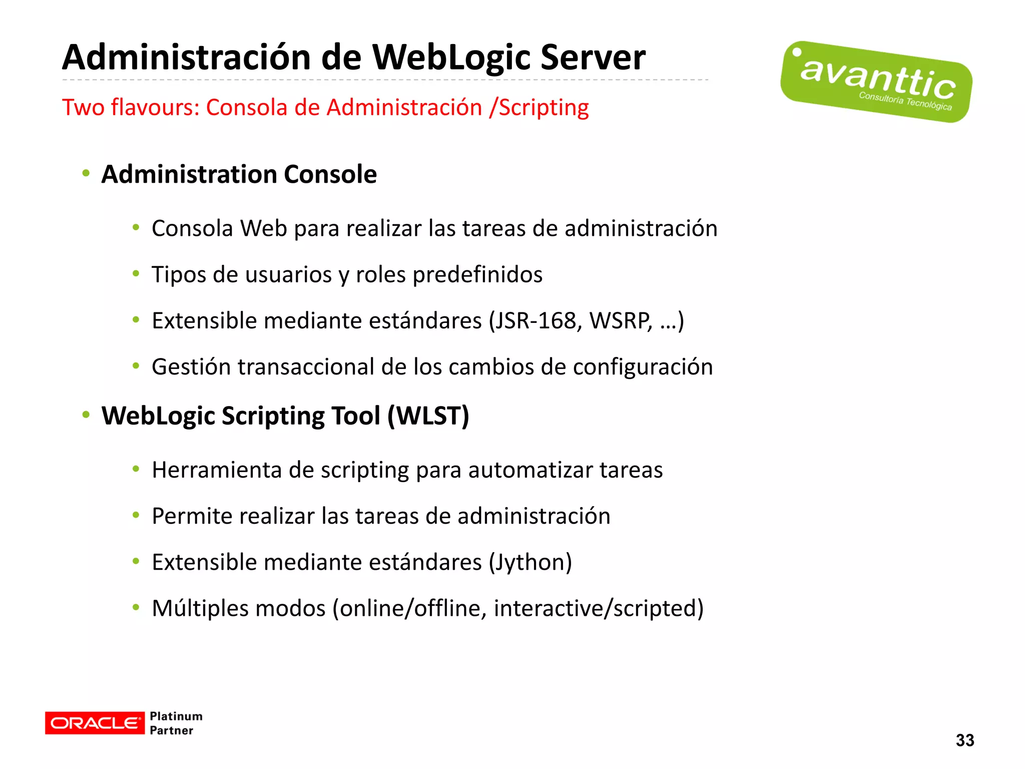 Administración de WebLogic Server
Two flavours: Consola de Administración /Scripting

 • Administration Console
      • Consola Web para realizar las tareas de administración
      • Tipos de usuarios y roles predefinidos
      • Extensible mediante estándares (JSR-168, WSRP, …)
      • Gestión transaccional de los cambios de configuración
 • WebLogic Scripting Tool (WLST)
      • Herramienta de scripting para automatizar tareas
      • Permite realizar las tareas de administración
      • Extensible mediante estándares (Jython)
      • Múltiples modos (online/offline, interactive/scripted)




                                                                 33
 