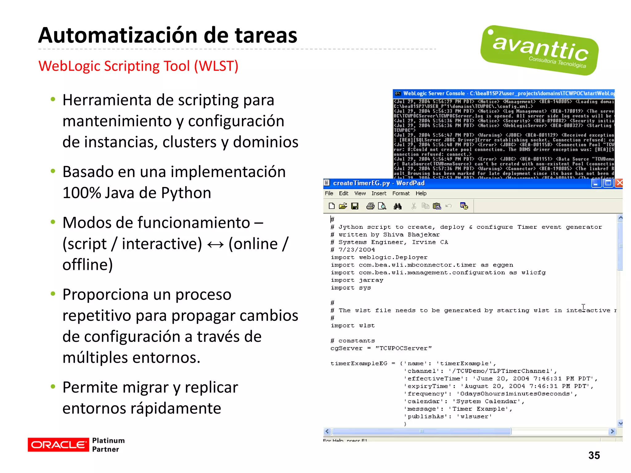 Automatización de tareas
WebLogic Scripting Tool (WLST)

 • Herramienta de scripting para
   mantenimiento y configuración
   de instancias, clusters y dominios
 • Basado en una implementación
   100% Java de Python
 • Modos de funcionamiento –
   (script / interactive) ↔ (online /
   offline)
 • Proporciona un proceso
   repetitivo para propagar cambios
   de configuración a través de
   múltiples entornos.
 • Permite migrar y replicar
   entornos rápidamente

                                        35
 