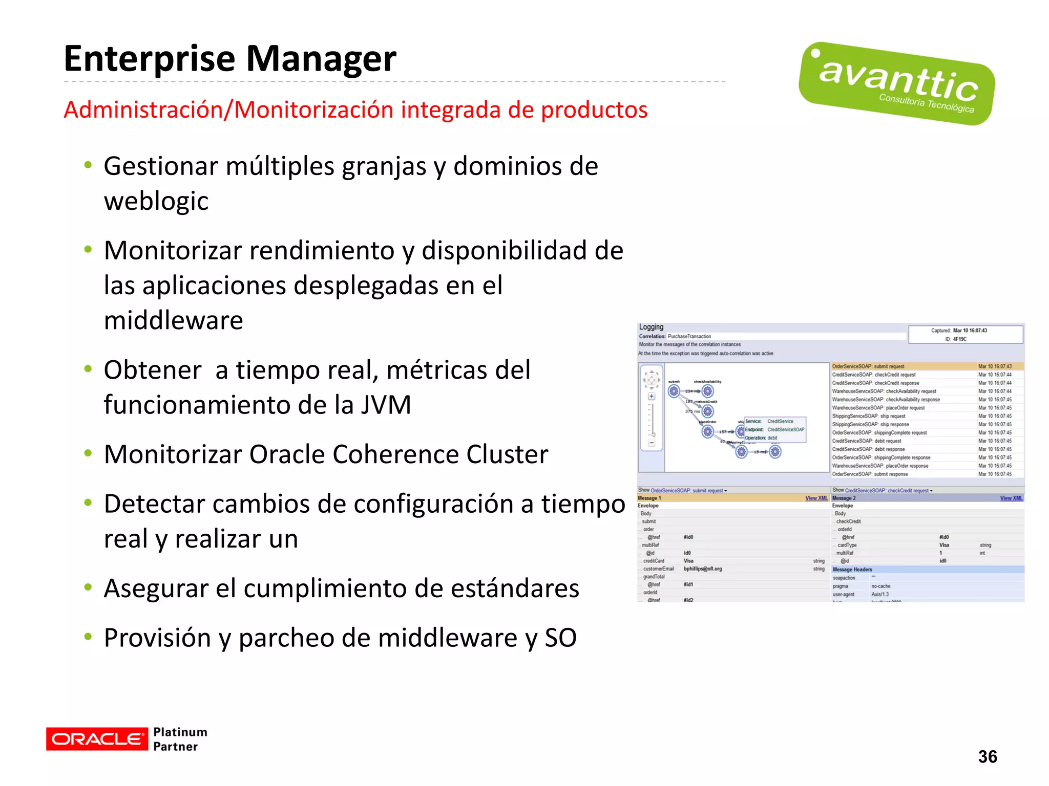 Enterprise Manager
Administración/Monitorización integrada de productos

 • Gestionar múltiples granjas y dominios de
   weblogic
 • Monitorizar rendimiento y disponibilidad de
   las aplicaciones desplegadas en el
   middleware
 • Obtener a tiempo real, métricas del
   funcionamiento de la JVM
 • Monitorizar Oracle Coherence Cluster
 • Detectar cambios de configuración a tiempo
   real y realizar un
 • Asegurar el cumplimiento de estándares
 • Provisión y parcheo de middleware y SO


                                                       36
 