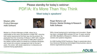 Please standby for today’s webinar:
PDF/A: It’s More Than You Think
Miqdad Jaffer
Product Manager
Adlib Software
Miqdad is a Product Manager at Adlib, where he is
responsible for the vision and direction of Adlib PDF, ensuring
that market requirements find their way into the product. He
graduated from the University of Ottawa in 2007 with a degree
in Software Engineering, and comes to Adlib after 8 years in
the utilities industry where he started as a software developer,
and moved into a product management role for the last 4
years. He comes with ample experience in enterprise and
customer-facing applications
Roger Beharry Lall
Director, Market Strategy & Research
Adlib Software
With a broad background in technology and innovation, Roger
has been a strategic B2B marketer for over 15 years working
with IBM, BlackBerry (Research in Motion), and other global
vendors and systems integrators.
An AIIM Certified ECM Practitioner, Roger is passionate about
how Advanced Rendering technologies bring business value to
diverse organizational processes.
Meet today’s speakers!
 