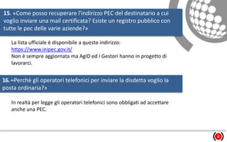 15. «Come posso recuperare l'indirizzo PEC del destinatario a cui
voglio inviare una mail certificata? Esiste un registro pubblico con
tutte le pec delle varie aziende?»
4
La lista ufficiale è disponibile a questo indirizzo:
https://www.inipec.gov.it/
Non è sempre aggiornata ma AgID ed i Gestori hanno in progetto di
lavorarci.
16.«Perchè gli operatori telefonici per inviare la disdetta voglio la
posta ordinaria?»
In realtà per legge gli operatori telefonici sono obbligati ad accettare
anche una PEC.
 