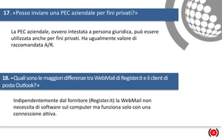 17. «Posso inviare una PEC aziendale per fini privati?»
4
La PEC aziendale, ovvero intestata a persona giuridica, può essere
utilizzata anche per fini privati. Ha ugualmente valore di
raccomandata A/R.
18.«QualisonolemaggioridifferenzetraWebMaildiRegister.iteilclientdi
postaOutlook?»
Indipendentemente dal fornitore (Register.it) la WebMail non
necessita di software sul computer ma funziona solo con una
connessione attiva.
 