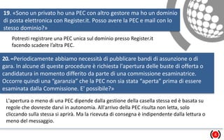 19. «Sono un privato ho una PEC con altro gestore ma ho un dominio
di posta elettronica con Register.it. Posso avere la PEC e mail con lo
stesso dominio?»
4
Potresti registrare una PEC unica sul dominio presso Register.it
facendo scadere l’altra PEC.
20.«Periodicamente abbiamo necessità di pubblicare bandi di assunzione o di
gara. In alcune di queste procedure è richiesta l'apertura delle buste di offerta o
candidatura in momento differito da parte di una commissione esaminatrice.
Occorre quindi una “garanzia” che la PEC non sia stata “aperta” prima di essere
esaminata dalla Commissione. E' possibile?»
L'apertura o meno di una PEC dipende dalla gestione della casella stessa ed è basata su
regole che dovreste darvi in autonomia. All'arrivo della PEC risulta non letta, solo
cliccando sulla stessa si aprirà. Ma la ricevuta di consegna è indipendente dalla lettura o
meno del messaggio.
 
