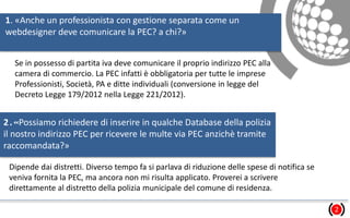 1. «Anche un professionista con gestione separata come un
webdesigner deve comunicare la PEC? a chi?»
2
Se in possesso di partita iva deve comunicare il proprio indirizzo PEC alla
camera di commercio. La PEC infatti è obbligatoria per tutte le imprese
Professionisti, Società, PA e ditte individuali (conversione in legge del
Decreto Legge 179/2012 nella Legge 221/2012).
2.«Possiamo richiedere di inserire in qualche Database della polizia
il nostro indirizzo PEC per ricevere le multe via PEC anzichè tramite
raccomandata?»
Dipende dai distretti. Diverso tempo fa si parlava di riduzione delle spese di notifica se
veniva fornita la PEC, ma ancora non mi risulta applicato. Proverei a scrivere
direttamente al distretto della polizia municipale del comune di residenza.
 