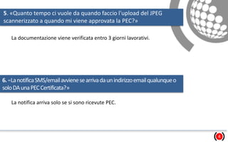 5. «Quanto tempo ci vuole da quando faccio l'upload del JPEG
scannerizzato a quando mi viene approvata la PEC?»
4
La documentazione viene verificata entro 3 giorni lavorativi.
6.«LanotificaSMS/emailavvienesearrivadaunindirizzoemailqualunqueo
soloDAunaPECCertificata?»
La notifica arriva solo se si sono ricevute PEC.
 