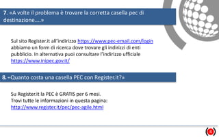 7. «A volte il problema è trovare la corretta casella pec di
destinazione....»
4
Sul sito Register.it all’indirizzo https://www.pec-email.com/login
abbiamo un form di ricerca dove trovare gli indirizzi di enti
pubblicio. In alternativa puoi consultare l’indirizzo ufficiale
https://www.inipec.gov.it/
8.«Quanto costa una casella PEC con Register.it?»
Su Register.it la PEC è GRATIS per 6 mesi.
Trovi tutte le informazioni in questa pagina:
http://www.register.it/pec/pec-agile.html
 
