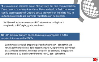 9. «Io avevo un indirizzo email PEC attivato dal mio commercialista
l'anno scorso e adesso è scaduto. Devo avvisarlo e farlo rinnovare
con lo stesso gestore? Oppure posso attivarmi un indirizzo PEC in
autonomia avendo già dominio registrato con Register.it?
?»
4
Sei libero di attivare una nuova PEC a tuo nome su Register.it
scegliendo la PEC Agile, gratis per 6 mesi.
10.«Un amministratore di condominio può proporre a tutti i
condomini una casella PEC?»
L’amministratore può proporlo per comunicare con i condomini via
PEC risparmiando i costi delle raccomandate A/R per l’invio dei verbali
di assemblea e bilanci. Potrebbe decidere, ad esempio, di registrare
un dominio e su di esso attivare tutte le PEC per i condomini.
 