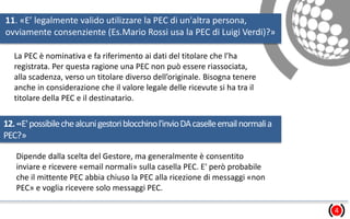 11. «E’ legalmente valido utilizzare la PEC di un'altra persona,
ovviamente consenziente (Es.Mario Rossi usa la PEC di Luigi Verdi)?»
4
La PEC è nominativa e fa riferimento ai dati del titolare che l’ha
registrata. Per questa ragione una PEC non può essere riassociata,
alla scadenza, verso un titolare diverso dell’originale. Bisogna tenere
anche in considerazione che il valore legale delle ricevute si ha tra il
titolare della PEC e il destinatario.
12.«E'possibilechealcunigestoriblocchinol'invioDAcaselleemailnormalia
PEC?»
Dipende dalla scelta del Gestore, ma generalmente è consentito
inviare e ricevere «email normali» sulla casella PEC. E' però probabile
che il mittente PEC abbia chiuso la PEC alla ricezione di messaggi «non
PEC» e voglia ricevere solo messaggi PEC.
 