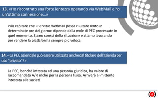 13. «Ho riscontrato una forte lentezza operando via WebMail e ho
un'ottima connessione…»
4
Può capitare che il servizio webmail possa risultare lento in
determinate ore del giorno: dipende dalla mole di PEC processate in
quel momento. Siamo consci della situazione e stiamo lavorando
per rendere la piattaforma sempre più veloce.
14.«LaPECaziendalepuòessereutilizzataanchedaltitolaredell'aziendaper
uso"privato"?»
La PEC, benchè intestata ad una persona giuridica, ha valore di
raccomandata A/R anche per la persona fisica. Arriverà al mittente
intestata alla società.
 