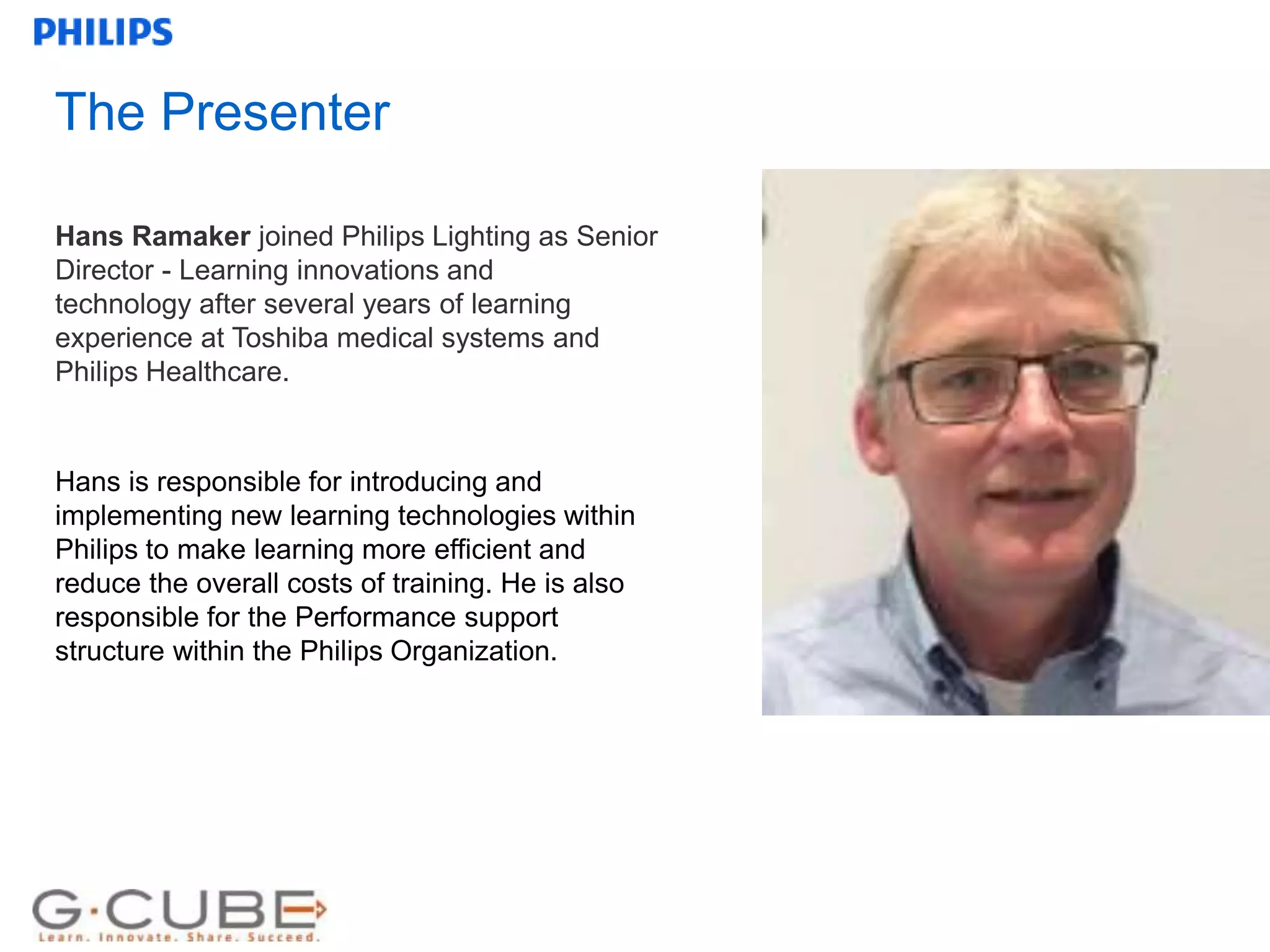 Internal use only
The Presenter
Hans Ramaker joined Philips Lighting as Senior
Director - Learning innovations and
technology after several years of learning
experience at Toshiba medical systems and
Philips Healthcare.
Hans is responsible for introducing and
implementing new learning technologies within
Philips to make learning more efficient and
reduce the overall costs of training. He is also
responsible for the Performance support
structure within the Philips Organization.
 