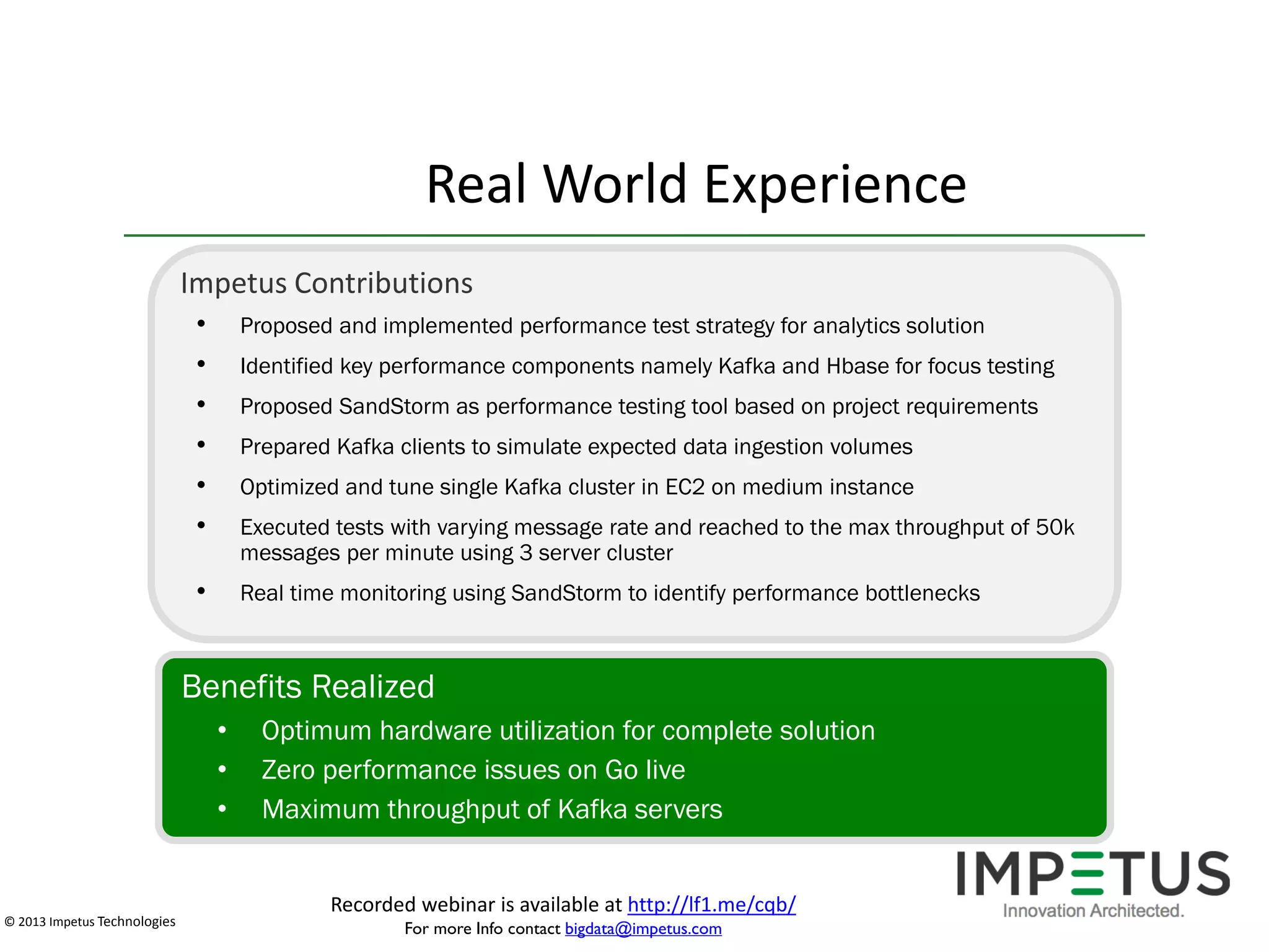 Real World Experience
Impetus Contributions
•
•
•
•
•
•

Proposed and implemented performance test strategy for analytics solution

•

Real time monitoring using SandStorm to identify performance bottlenecks

Identified key performance components namely Kafka and Hbase for focus testing
Proposed SandStorm as performance testing tool based on project requirements
Prepared Kafka clients to simulate expected data ingestion volumes
Optimized and tune single Kafka cluster in EC2 on medium instance
Executed tests with varying message rate and reached to the max throughput of 50k
messages per minute using 3 server cluster

Benefits Realized
•
•
•

© 2013 Impetus Technologies

Optimum hardware utilization for complete solution
Zero performance issues on Go live
Maximum throughput of Kafka servers
Recorded webinar is available at http://lf1.me/cqb/
For more Info contact bigdata@impetus.com

 