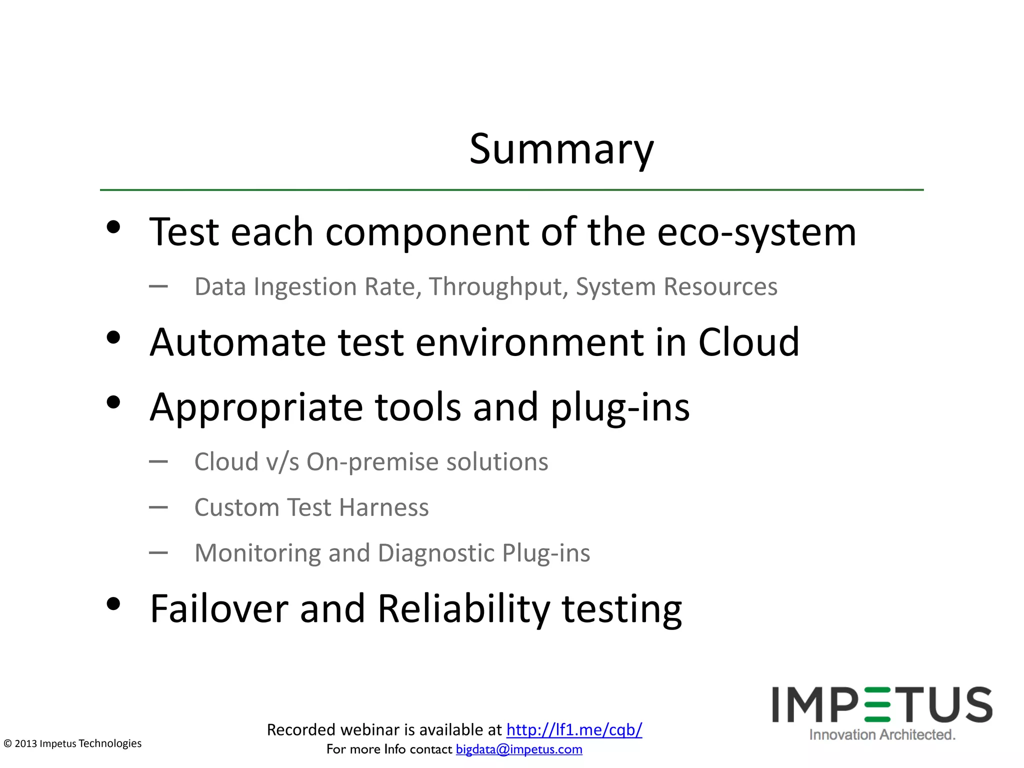 Summary

• Test each component of the eco-system
– Data Ingestion Rate, Throughput, System Resources

• Automate test environment in Cloud
• Appropriate tools and plug-ins
– Cloud v/s On-premise solutions
– Custom Test Harness
– Monitoring and Diagnostic Plug-ins

• Failover and Reliability testing
© 2013 Impetus Technologies

Recorded webinar is available at http://lf1.me/cqb/
For more Info contact bigdata@impetus.com

 