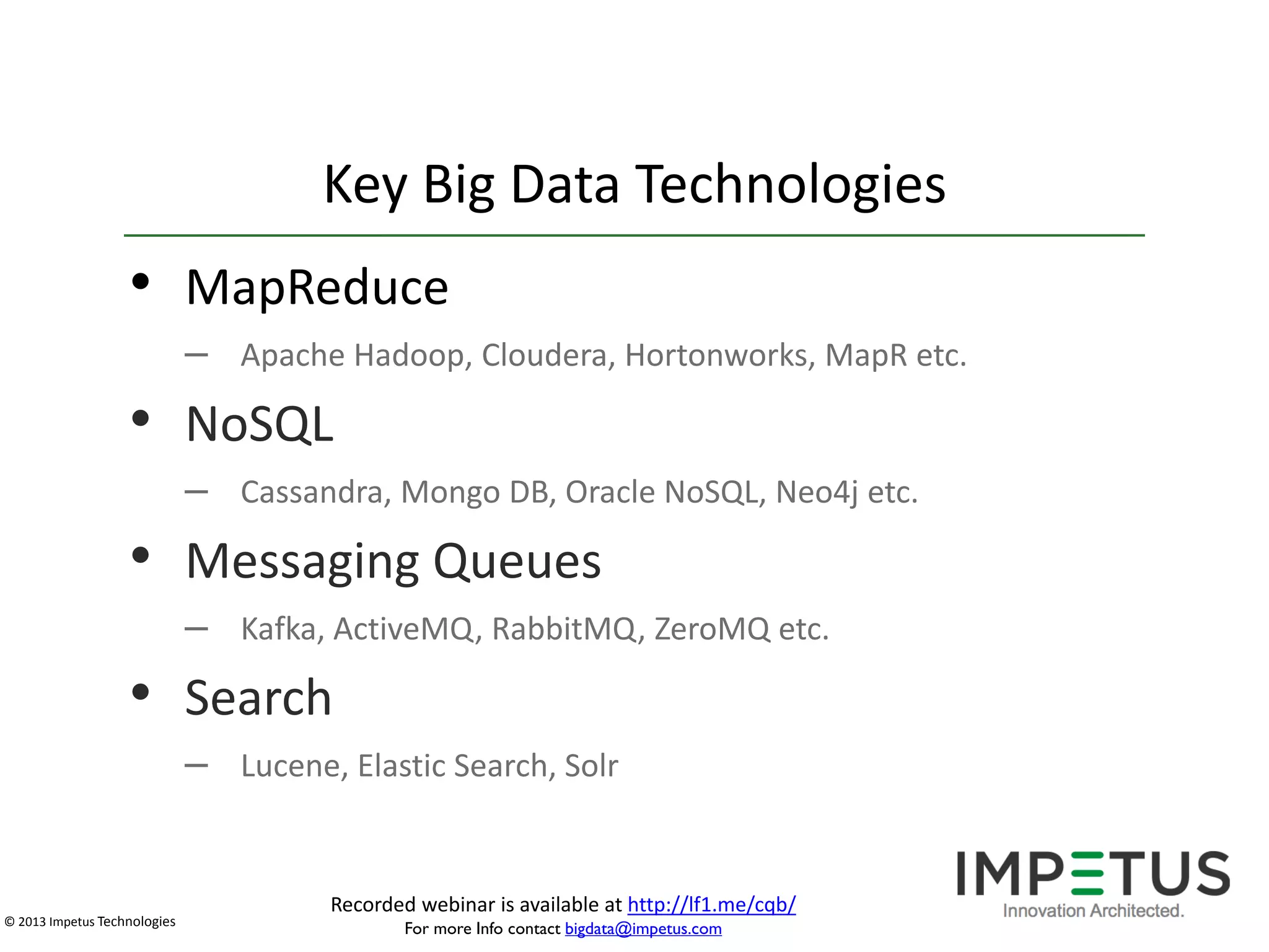 Key Big Data Technologies

• MapReduce
– Apache Hadoop, Cloudera, Hortonworks, MapR etc.

• NoSQL
– Cassandra, Mongo DB, Oracle NoSQL, Neo4j etc.

• Messaging Queues
– Kafka, ActiveMQ, RabbitMQ, ZeroMQ etc.

• Search
– Lucene, Elastic Search, Solr

© 2013 Impetus Technologies

Recorded webinar is available at http://lf1.me/cqb/
For more Info contact bigdata@impetus.com

 