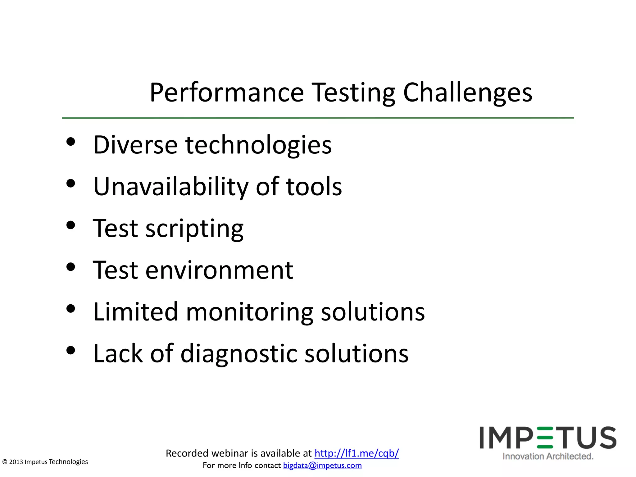 Performance Testing Challenges

•
•
•
•
•
•

© 2013 Impetus Technologies

Diverse technologies
Unavailability of tools
Test scripting
Test environment
Limited monitoring solutions
Lack of diagnostic solutions

Recorded webinar is available at http://lf1.me/cqb/
For more Info contact bigdata@impetus.com

 
