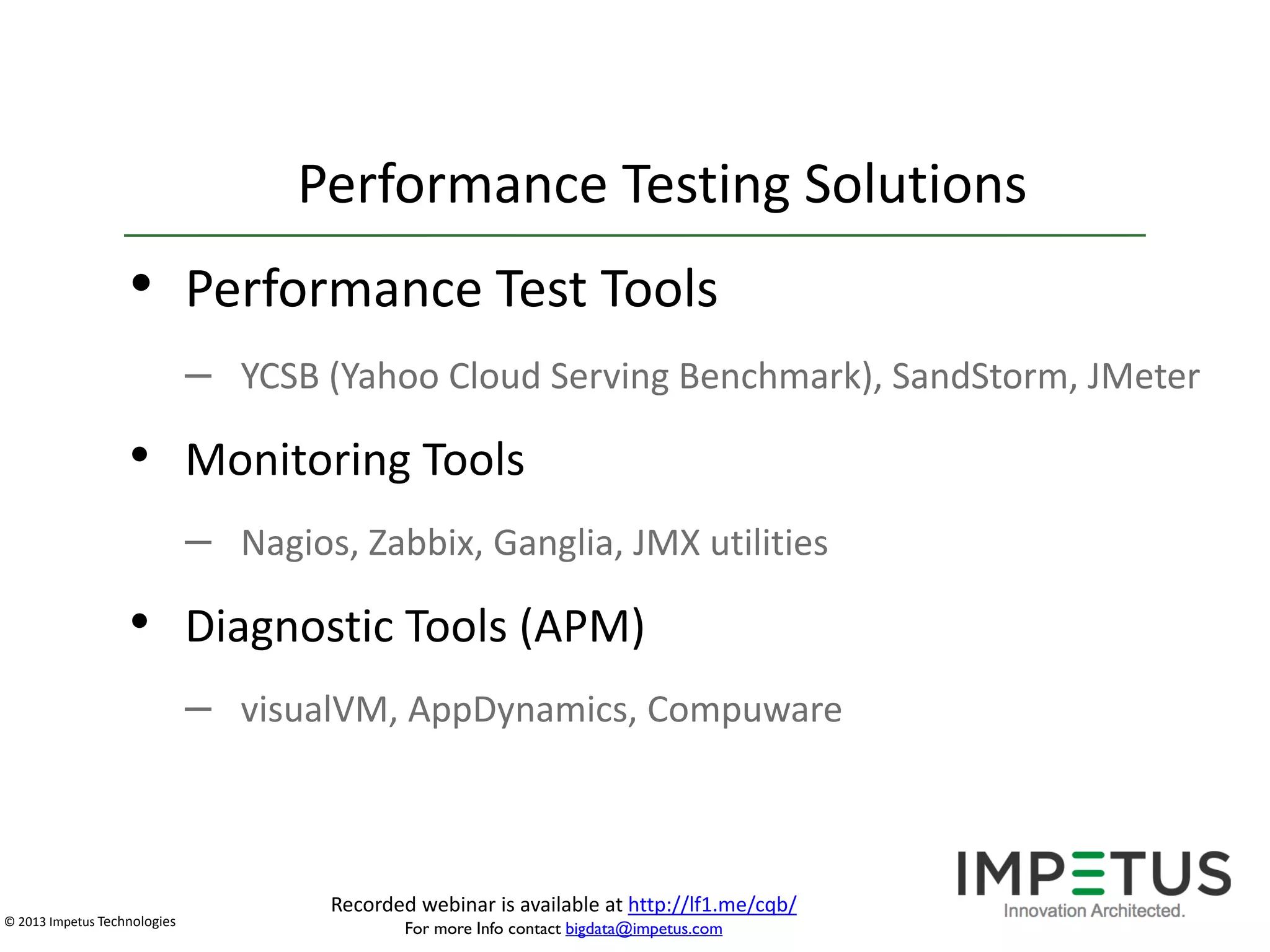 Performance Testing Solutions

• Performance Test Tools
– YCSB (Yahoo Cloud Serving Benchmark), SandStorm, JMeter

• Monitoring Tools
– Nagios, Zabbix, Ganglia, JMX utilities

• Diagnostic Tools (APM)
– visualVM, AppDynamics, Compuware

© 2013 Impetus Technologies

Recorded webinar is available at http://lf1.me/cqb/
For more Info contact bigdata@impetus.com

 