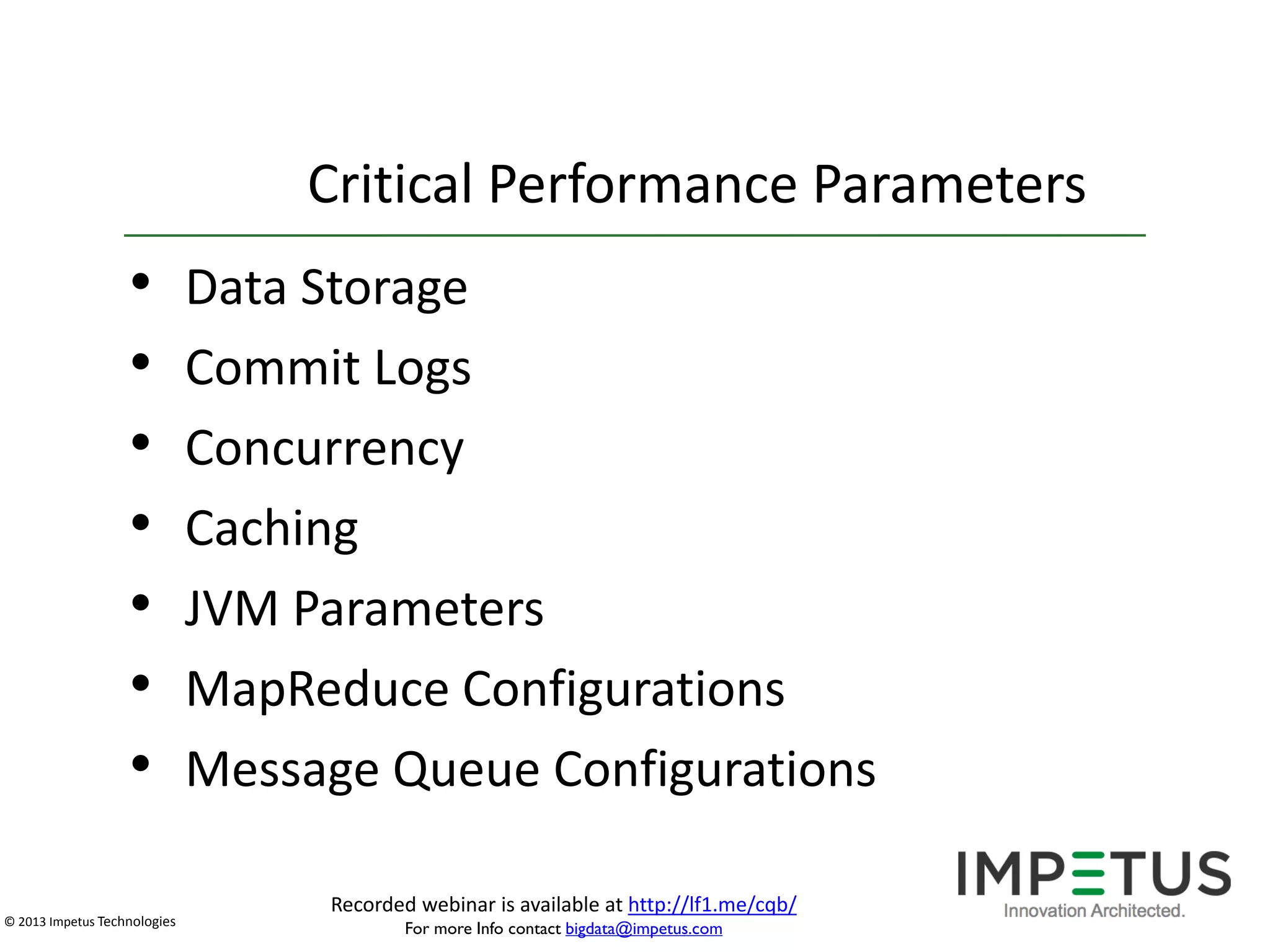 Critical Performance Parameters

•
•
•
•
•
•
•
© 2013 Impetus Technologies

Data Storage
Commit Logs
Concurrency
Caching
JVM Parameters
MapReduce Configurations
Message Queue Configurations
Recorded webinar is available at http://lf1.me/cqb/
For more Info contact bigdata@impetus.com

 
