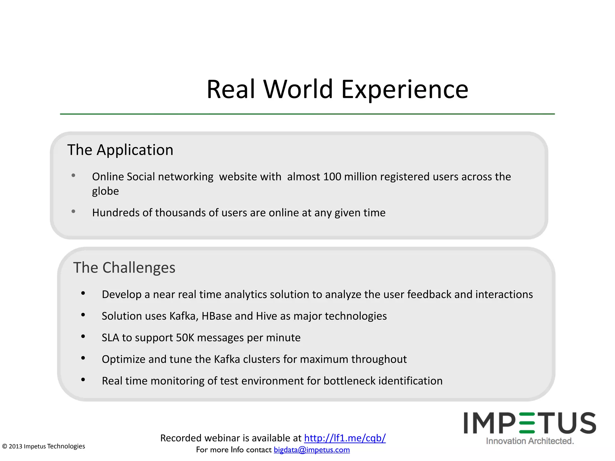 Real World Experience
The Application
•

Online Social networking website with almost 100 million registered users across the
globe

•

Hundreds of thousands of users are online at any given time

The Challenges
•
•
•
•

Develop a near real time analytics solution to analyze the user feedback and interactions

•

Real time monitoring of test environment for bottleneck identification

© 2013 Impetus Technologies

Solution uses Kafka, HBase and Hive as major technologies
SLA to support 50K messages per minute
Optimize and tune the Kafka clusters for maximum throughout

Recorded webinar is available at http://lf1.me/cqb/
For more Info contact bigdata@impetus.com

 