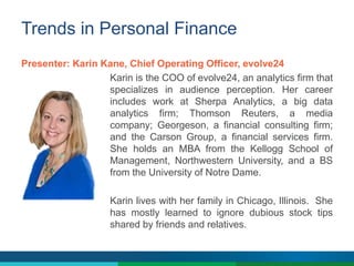 Trends in Personal Finance
Presenter: Karin Kane, Chief Operating Officer, evolve24
Karin is the COO of evolve24, an analytics firm that
specializes in audience perception. Her career
includes work at Sherpa Analytics, a big data
analytics firm; Thomson Reuters, a media
company; Georgeson, a financial consulting firm;
and the Carson Group, a financial services firm.
She holds an MBA from the Kellogg School of
Management, Northwestern University, and a BS
from the University of Notre Dame.
Karin lives with her family in Chicago, Illinois. She
has mostly learned to ignore dubious stock tips
shared by friends and relatives.
 