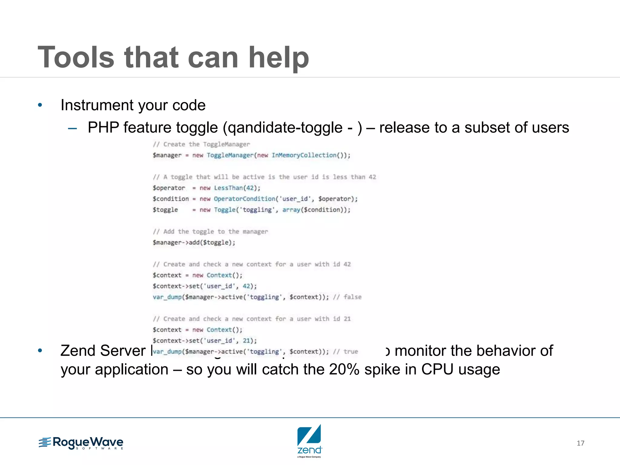 17
Tools that can help
• Instrument your code
– PHP feature toggle (qandidate-toggle - ) – release to a subset of users
• Zend Server Monitoring – a complete solution to monitor the behavior of
your application – so you will catch the 20% spike in CPU usage
 