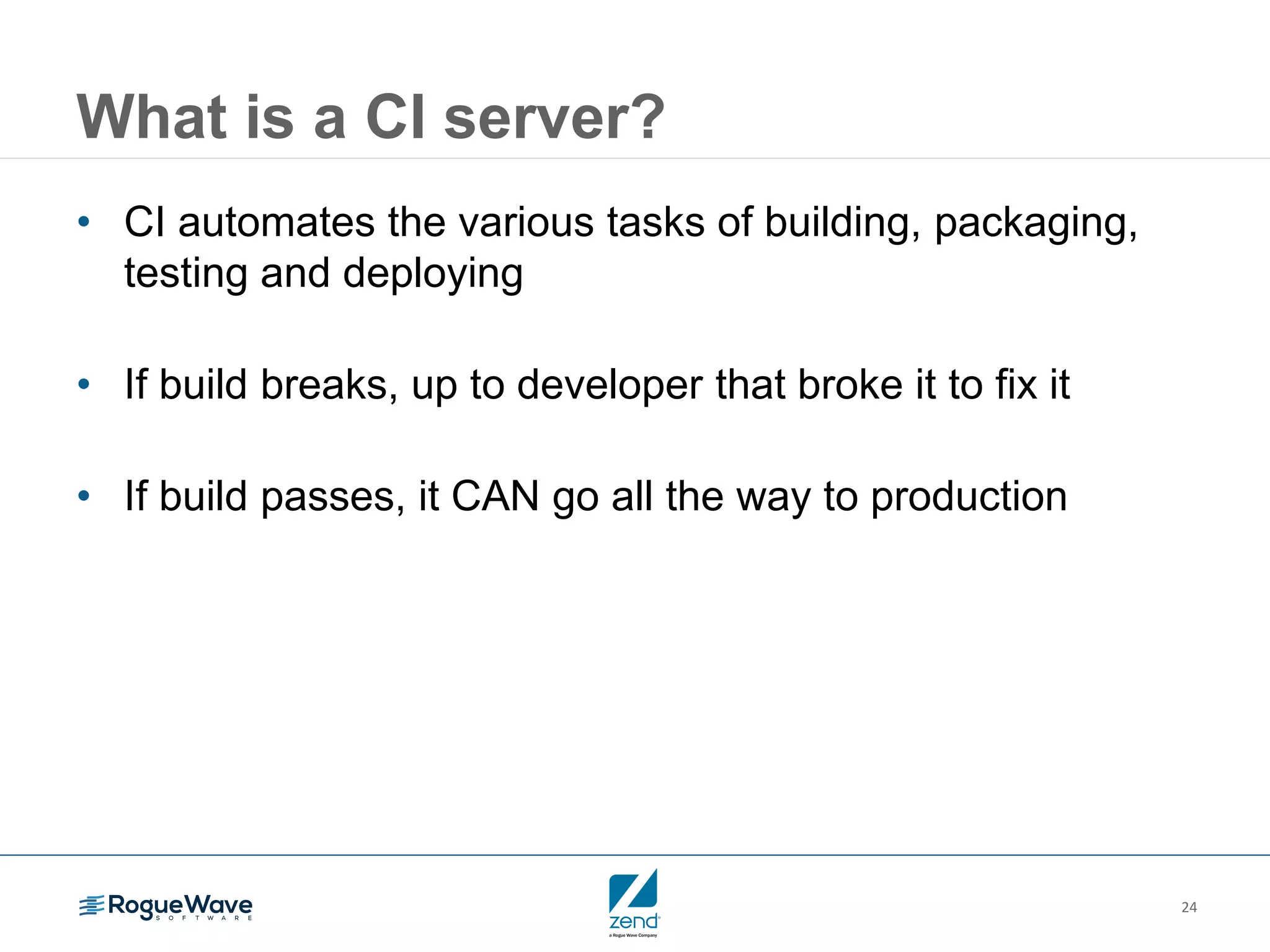 24
What is a CI server?
• CI automates the various tasks of building, packaging,
testing and deploying
• If build breaks, up to developer that broke it to fix it
• If build passes, it CAN go all the way to production
 