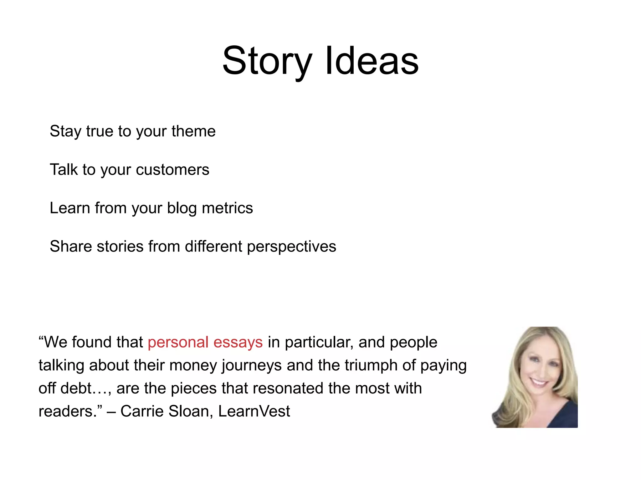 Story Ideas
Stay true to your theme
Talk to your customers
Learn from your blog metrics

Share stories from different perspectives

“We found that personal essays in particular, and people
talking about their money journeys and the triumph of paying
off debt…, are the pieces that resonated the most with
readers.” – Carrie Sloan, LearnVest

 