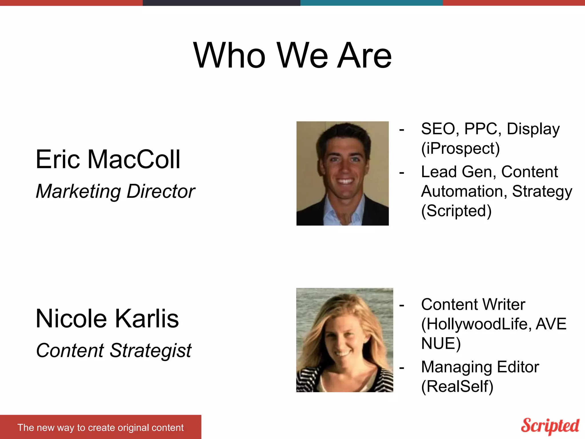 Who We Are
-

Eric MacColl

-

Marketing Director

Nicole Karlis
Content Strategist

The new way to create original content

-

-

SEO, PPC, Display
(iProspect)
Lead Gen, Content
Automation, Strategy
(Scripted)

Content Writer
(HollywoodLife, AVE
NUE)
Managing Editor
(RealSelf)

 