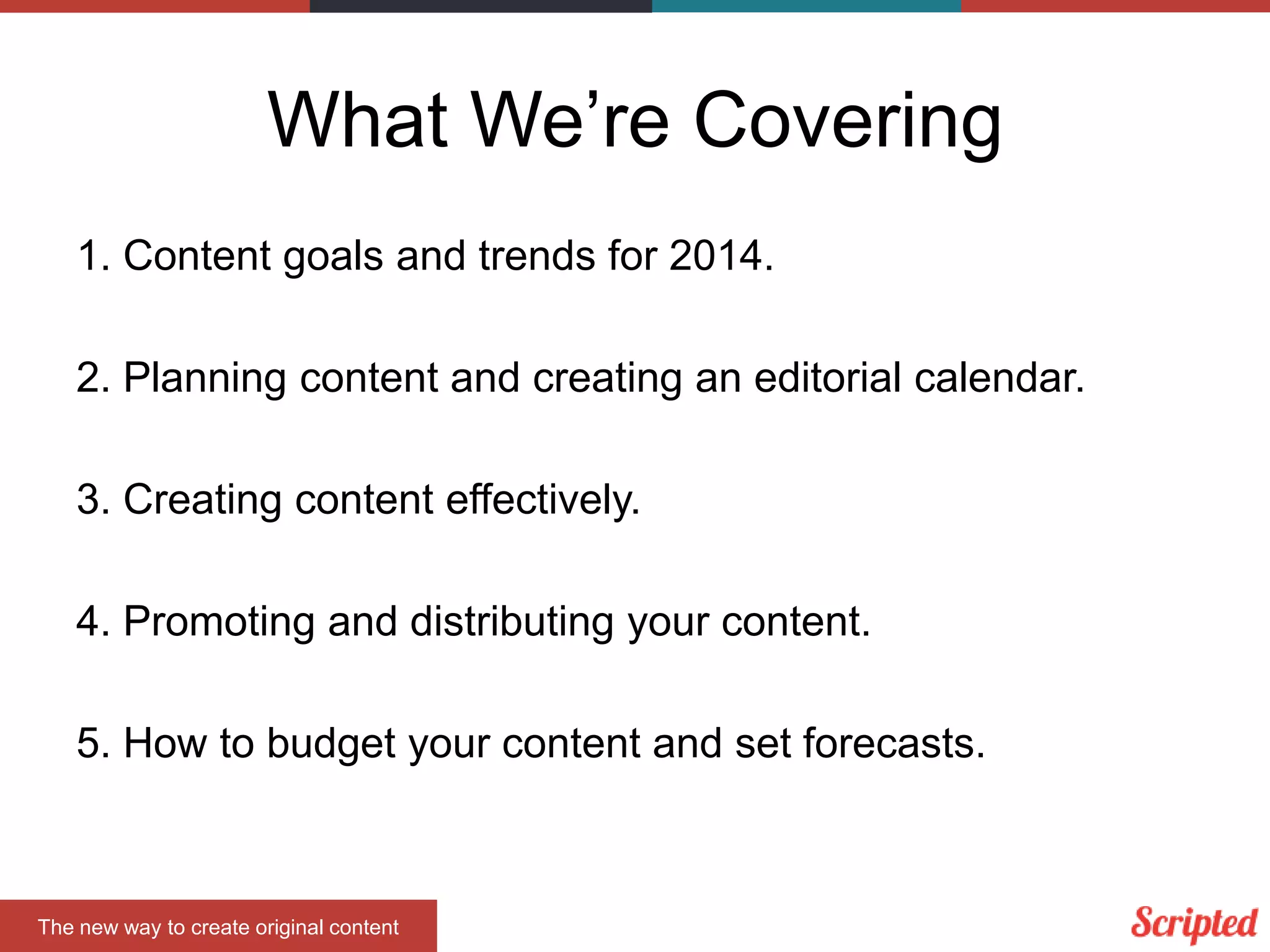 What We’re Covering
1. Content goals and trends for 2014.
2. Planning content and creating an editorial calendar.
3. Creating content effectively.
4. Promoting and distributing your content.
5. How to budget your content and set forecasts.

The new way to create original content

 