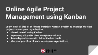 Learn how to create an online Portfolio Kanban system to manage multiple
projects across your organization.
● Visualize work using Kanban
● Improve quality with clear acceptance criteria
● Track dependencies with linked Kanban cards
● Measure your ﬂow of work to set clear expectations
Online Agile Project
Management using Kanban
 