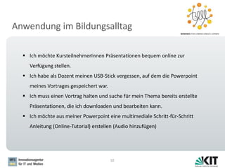 Anwendung im Bildungsalltag
10
 Ich möchte KursteilnehmerInnen Präsentationen bequem online zur
Verfügung stellen.
 Ich habe als Dozent meinen USB-Stick vergessen, auf dem die Powerpoint
meines Vortrages gespeichert war.
 Ich muss einen Vortrag halten und suche für mein Thema bereits erstellte
Präsentationen, die ich downloaden und bearbeiten kann.
 Ich möchte aus meiner Powerpoint eine multimediale Schritt-für-Schritt
Anleitung (Online-Tutorial) erstellen (Audio hinzufügen)
 
