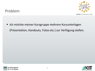 Problem
11
 Ich möchte meiner Kursgruppe mehrere Kursunterlagen
(Präsentation, Handouts, Fotos etc.) zur Verfügung stellen.
 