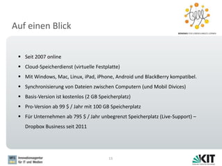 Auf einen Blick
13
 Seit 2007 online
 Cloud-Speicherdienst (virtuelle Festplatte)
 Mit Windows, Mac, Linux, iPad, iPhone, Android und BlackBerry kompatibel.
 Synchronisierung von Dateien zwischen Computern (und Mobil Divices)
 Basis-Version ist kostenlos (2 GB Speicherplatz)
 Pro-Version ab 99 $ / Jahr mit 100 GB Speicherplatz
 Für Unternehmen ab 795 $ / Jahr unbegrenzt Speicherplatz (Live-Support) –
Dropbox Business seit 2011
 