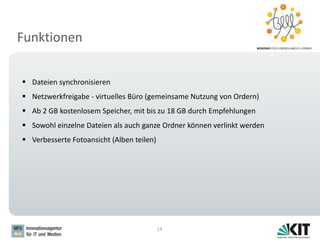 Funktionen
14
 Dateien synchronisieren
 Netzwerkfreigabe - virtuelles Büro (gemeinsame Nutzung von Ordern)
 Ab 2 GB kostenlosem Speicher, mit bis zu 18 GB durch Empfehlungen
 Sowohl einzelne Dateien als auch ganze Ordner können verlinkt werden
 Verbesserte Fotoansicht (Alben teilen)
 