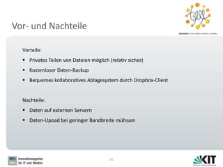 Vor- und Nachteile
15
Vorteile:
 Privates Teilen von Dateien möglich (relativ sicher)
 Kostenloser Daten-Backup
 Bequemes kollaboratives Ablagesystem durch Dropbox-Client
Nachteile:
 Daten auf externen Servern
 Daten-Upoad bei geringer Bandbreite mühsam
 