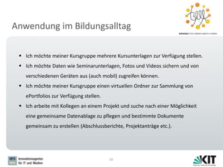 Anwendung im Bildungsalltag
16
 Ich möchte meiner Kursgruppe mehrere Kursunterlagen zur Verfügung stellen.
 Ich möchte Daten wie Seminarunterlagen, Fotos und Videos sichern und von
verschiedenen Geräten aus (auch mobil) zugreifen können.
 Ich möchte meiner Kursgruppe einen virtuellen Ordner zur Sammlung von
ePortfolios zur Verfügung stellen.
 Ich arbeite mit Kollegen an einem Projekt und suche nach einer Möglichkeit
eine gemeinsame Datenablage zu pflegen und bestimmte Dokumente
gemeinsam zu erstellen (Abschlussberichte, Projektanträge etc.).
 