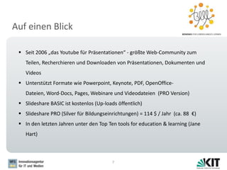Auf einen Blick
7
 Seit 2006 „das Youtube für Präsentationen“ - größte Web-Community zum
Teilen, Recherchieren und Downloaden von Präsentationen, Dokumenten und
Videos
 Unterstützt Formate wie Powerpoint, Keynote, PDF, OpenOffice-
Dateien, Word-Docs, Pages, Webinare und Videodateien (PRO Version)
 Slideshare BASIC ist kostenlos (Up-loads öffentlich)
 Slideshare PRO (Silver für Bildungseinrichtungen) = 114 $ / Jahr (ca. 88 €)
 In den letzten Jahren unter den Top Ten tools for education & learning (Jane
Hart)
 