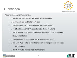 Funktionen
8
Präsentationen und Dokumente…
 … recherchieren (Themen, Personen, Unternehmen)
 … kommentieren und Autoren folgen
 … im Originalformat downloaden (je nach Einstellung),
 … veröffentlichen (PRO-Version: Privates Teilen möglich)
 … als Slideshow in Blogs und Webseiten einbetten, oder in sozialen
Netzwerken teilen
 … „beobachten“ (PRO-Version mit Analyseinstrumente)
 … mit MP“-Audiodateien synchronisieren und sogenannte Slidecasts
 produzieren
 … durch Youtube-Videos medial anreichern
 