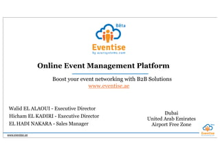 www.eventise.ae
Boost your event networking with B2B Solutions
Hicham EL KADIRI - Executive Director
Walid EL ALAOUI - Executive Director
EL HADI NAKARA - Sales Manager
Dubai
United Arab Emirates
Airport Free Zone
www.eventise.ae
Online Event Management Platform
 