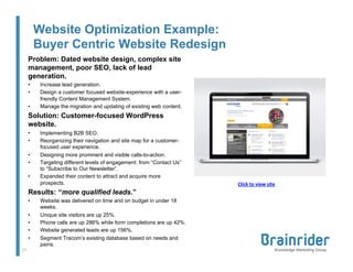 Website Optimization Example:
Buyer Centric Website Redesign
Problem: Dated website design, complex site
management, poor SEO, lack of lead
generation.
• 
• 
• 

Increase lead generation.
Design a customer focused website-experience with a userfriendly Content Management System.
Manage the migration and updating of existing web content.

Solution: Customer-focused WordPress
website.
• 
• 
• 
• 
• 

Implementing B2B SEO.
Reorganizing their navigation and site map for a customerfocused user experience.
Designing more prominent and visible calls-to-action.
Targeting different levels of engagement: from “Contact Us”
to “Subscribe to Our Newsletter”.
Expanded their content to attract and acquire more
prospects.

Results: “more qualified leads.”
• 
• 
• 
• 
• 
17	
  

Website was delivered on time and on budget in under 18
weeks.
Unique site visitors are up 25%.
Phone calls are up 286% while form completions are up 42%.
Website generated leads are up 156%.
Segment Tracom’s existing database based on needs and
pains.

Click	
  to	
  view	
  site	
  

 