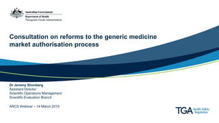 Consultation on reforms to the generic medicine
market authorisation process
Dr Jeremy Shonberg
Assistant Director
Scientific Operations Management
Scientific Evaluation Branch
ARCS Webinar – 14 March 2019
 