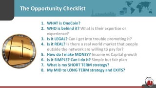 The Opportunity Checklist
1. WHAT is OneCoin?
2. WHO is behind it? What is their expertise or
experience?
3. Is it LEGAL? Can I get into trouble promoting it?
4. Is it REAL? Is there a real world market that people
outside the network are willing to pay for?
5. How do I make MONEY? Income vs Capital growth
6. Is it SIMPLE? Can I do it? Simple but fair plan
7. What is my SHORT TERM strategy?
8. My MID to LONG TERM strategy and EXITS?
 