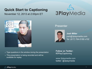 Quick Start to Captioning
November 12, 2013 at 2:00pm ET

Presenter
Josh Miller
josh@3playmedia.com
Tel: (617) 764-5189 x102



Type questions in the window during the presentation



This presentation is being recorded and will be
available for replay

Follow on Twitter:
#3PlayCaptioning
www.3playmedia.com
twitter: @3playmedia
1

 