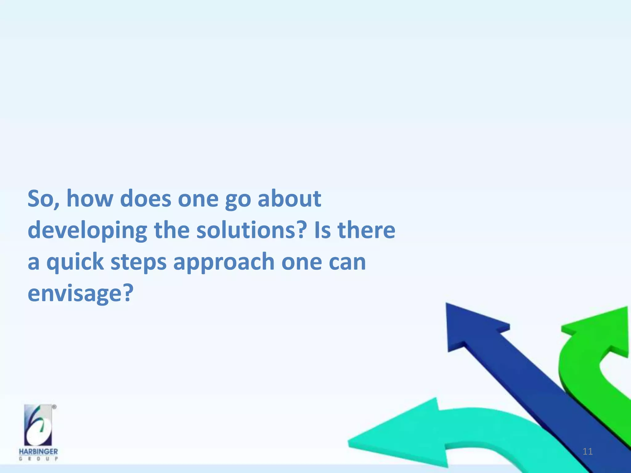 So, how does one go about
developing the solutions? Is there
a quick steps approach one can
envisage?
11