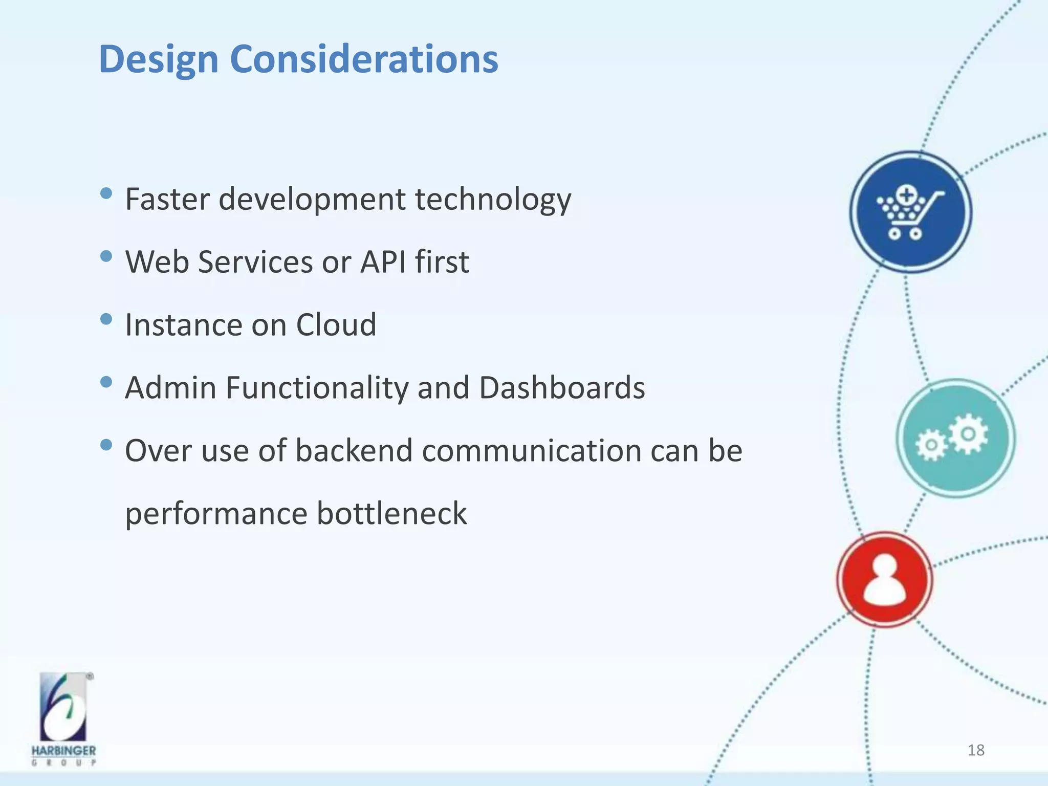 Design Considerations
• Faster development technology
• Web Services or API first
• Instance on Cloud
• Admin Functionality and Dashboards
• Over use of backend communication can be
performance bottleneck
18