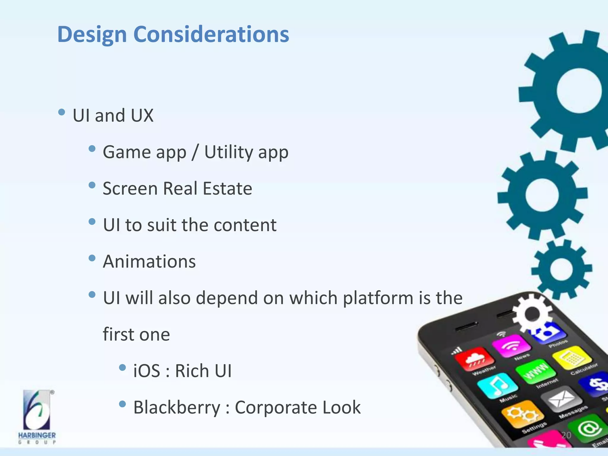 Design Considerations
• UI and UX
• Game app / Utility app
• Screen Real Estate
• UI to suit the content
• Animations
• UI will also depend on which platform is the
first one
• iOS : Rich UI
• Blackberry : Corporate Look
20