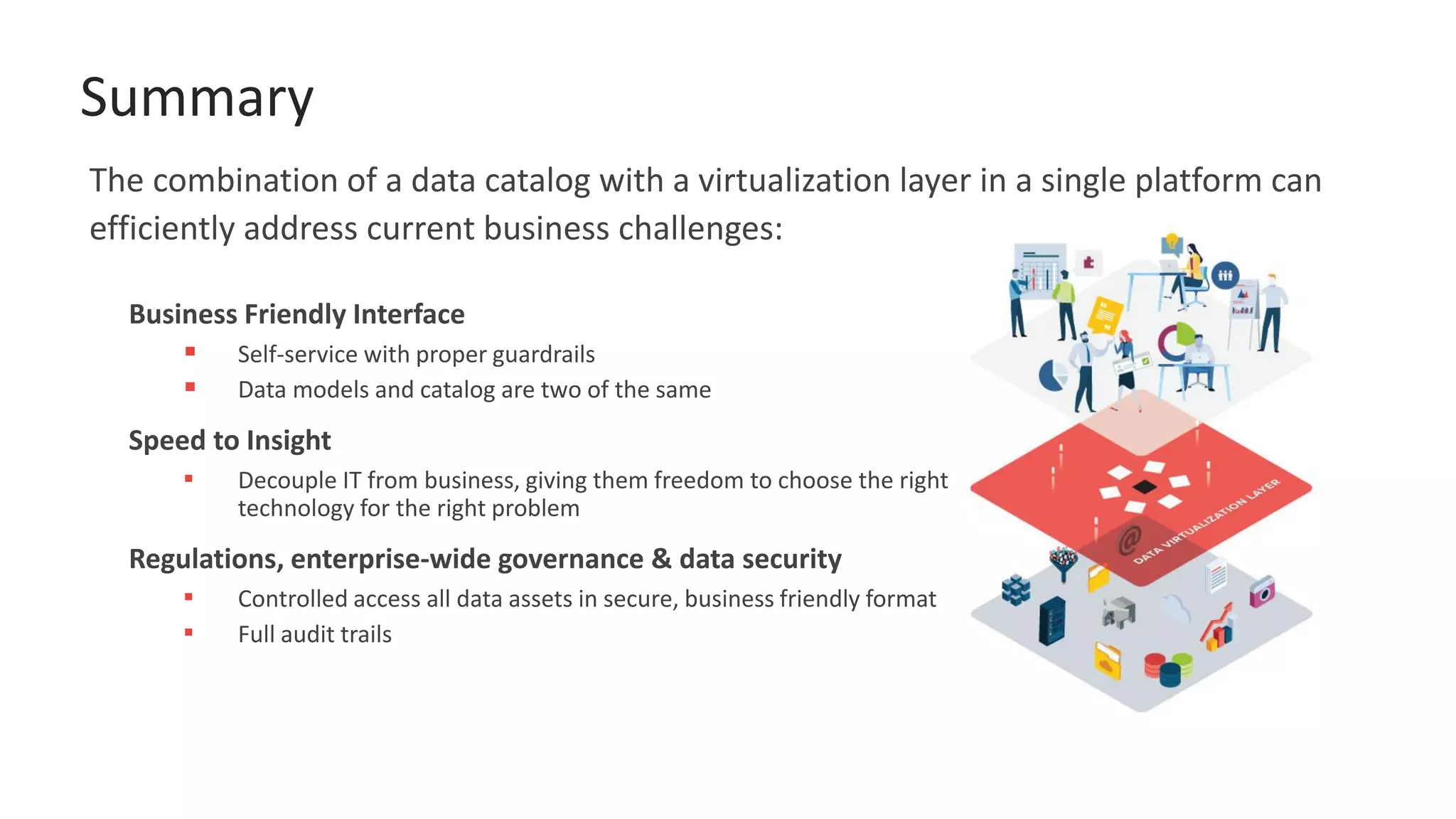Summary
Business Friendly Interface
▪ Self-service with proper guardrails
▪ Data models and catalog are two of the same
Speed to Insight
▪ Decouple IT from business, giving them freedom to choose the right
technology for the right problem
Regulations, enterprise-wide governance & data security
▪ Controlled access all data assets in secure, business friendly format
▪ Full audit trails
The combination of a data catalog with a virtualization layer in a single platform can
efficiently address current business challenges:
 