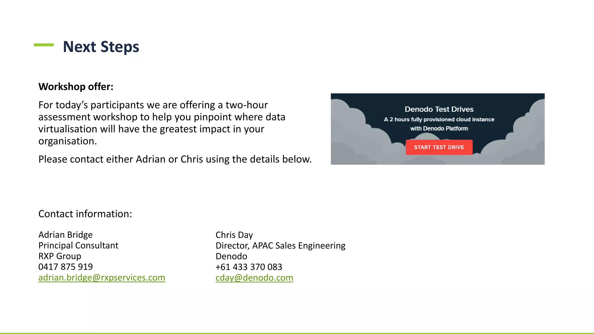 Next Steps
Workshop offer:
For today’s participants we are offering a two-hour
assessment workshop to help you pinpoint where data
virtualisation will have the greatest impact in your
organisation.
Please contact either Adrian or Chris using the details below.
Contact information:
Adrian Bridge
Principal Consultant
RXP Group
0417 875 919
adrian.bridge@rxpservices.com
Chris Day
Director, APAC Sales Engineering
Denodo
+61 433 370 083
cday@denodo.com
 