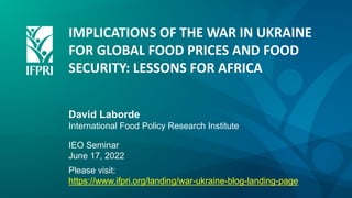 IMPLICATIONS OF THE WAR IN UKRAINE
FOR GLOBAL FOOD PRICES AND FOOD
SECURITY: LESSONS FOR AFRICA
David Laborde
International Food Policy Research Institute
IEO Seminar
June 17, 2022
Please visit:
https://www.ifpri.org/landing/war-ukraine-blog-landing-page
 