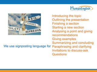 Introducing the topic
                                Outlining the presentation
                                Finishing a section
                                Starting a new section
                                Analysing a point and giving
                                recommendations
                                Giving examples
                                Summarizing and concluding
We use signposting language for Paraphrasing and clarifying
                                Invitations to discuss-ask
                                Questions
 