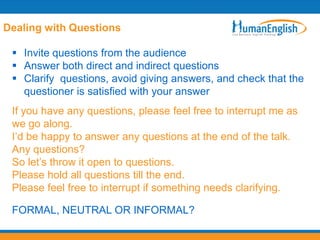 Dealing with Questions

  Invite questions from the audience
  Answer both direct and indirect questions
  Clarify questions, avoid giving answers, and check that the
   questioner is satisfied with your answer
 If you have any questions, please feel free to interrupt me as
 we go along.
 I‟d be happy to answer any questions at the end of the talk.
 Any questions?
 So let‟s throw it open to questions.
 Please hold all questions till the end.
 Please feel free to interrupt if something needs clarifying.

 FORMAL, NEUTRAL OR INFORMAL?
 